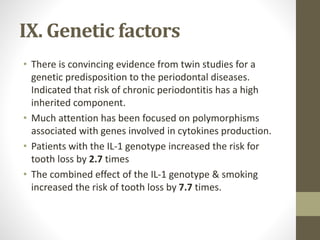 IX. Genetic factors
• There is convincing evidence from twin studies for a
genetic predisposition to the periodontal diseases.
Indicated that risk of chronic periodontitis has a high
inherited component.
• Much attention has been focused on polymorphisms
associated with genes involved in cytokines production.
• Patients with the IL-1 genotype increased the risk for
tooth loss by 2.7 times
• The combined effect of the IL-1 genotype & smoking
increased the risk of tooth loss by 7.7 times.
 