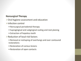Nonsurgical Therapy
Oral hygiene assessment and education
Infection control
• Nonsurgical periodontal therapy
• Supragingival and subgingival scaling and root planing
• Extraction of hopeless teeth
Reduction of local risk factors
• Removal or reshaping of overhangs and over contoured
restorations
• Restoration of carious lesions
• Restoration of open contacts
 
