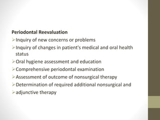 Periodontal Reevaluation
Inquiry of new concerns or problems
Inquiry of changes in patient's medical and oral health
status
Oral hygiene assessment and education
Comprehensive periodontal examination
Assessment of outcome of nonsurgical therapy
Determination of required additional nonsurgical and
adjunctive therapy
 