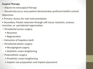 Surgical Therapy
Adjunct to nonsurgical therapy
Should only occur once patient demonstrates proficient biofilm control
Objectives:
• Primary: Access for root instrumentation
• Secondary: Pocket reduction through soft tissue resection, osseous
resection, or periodontal regeneration
Periodontal access surgery
• Resective
• Regenerative
Extraction of hopeless teeth
Periodontal plastic surgery
• Mucogingival surgery
• Aesthetic crown lengthening
Preprosthetic surgery
• Prosthetic crown lengthening
• Implant site preparation and implant placement
 