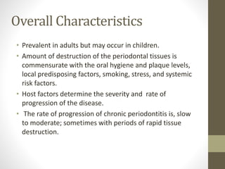 Overall Characteristics
• Prevalent in adults but may occur in children.
• Amount of destruction of the periodontal tissues is
commensurate with the oral hygiene and plaque levels,
local predisposing factors, smoking, stress, and systemic
risk factors.
• Host factors determine the severity and rate of
progression of the disease.
• The rate of progression of chronic periodontitis is, slow
to moderate; sometimes with periods of rapid tissue
destruction.
 