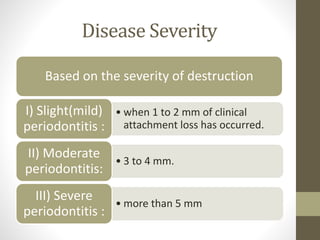 Disease Severity
Based on the severity of destruction
• when 1 to 2 mm of clinical
attachment loss has occurred.
I) Slight(mild)
periodontitis :
• 3 to 4 mm.
II) Moderate
periodontitis:
• more than 5 mm
III) Severe
periodontitis :
 