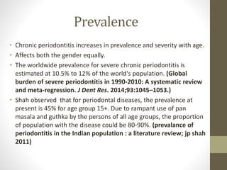 Prevalence
• Chronic periodontitis increases in prevalence and severity with age.
• Affects both the gender equally.
• The worldwide prevalence for severe chronic periodontitis is
estimated at 10.5% to 12% of the world's population. (Global
burden of severe periodontitis in 1990-2010: A systematic review
and meta-regression. J Dent Res. 2014;93:1045–1053.)
• Shah observed that for periodontal diseases, the prevalence at
present is 45% for age group 15+. Due to rampant use of pan
masala and guthka by the persons of all age groups, the proportion
of population with the disease could be 80-90%. (prevalance of
periodontitis in the Indian population : a literature review; jp shah
2011)
 