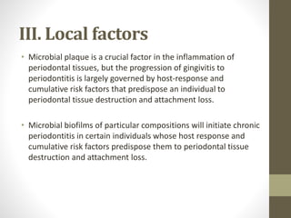 III. Local factors
• Microbial plaque is a crucial factor in the inflammation of
periodontal tissues, but the progression of gingivitis to
periodontitis is largely governed by host-response and
cumulative risk factors that predispose an individual to
periodontal tissue destruction and attachment loss.
• Microbial biofilms of particular compositions will initiate chronic
periodontitis in certain individuals whose host response and
cumulative risk factors predispose them to periodontal tissue
destruction and attachment loss.
 