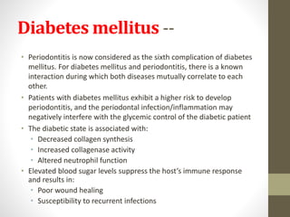 Diabetes mellitus --
• Periodontitis is now considered as the sixth complication of diabetes
mellitus. For diabetes mellitus and periodontitis, there is a known
interaction during which both diseases mutually correlate to each
other.
• Patients with diabetes mellitus exhibit a higher risk to develop
periodontitis, and the periodontal infection/inflammation may
negatively interfere with the glycemic control of the diabetic patient
• The diabetic state is associated with:
• Decreased collagen synthesis
• Increased collagenase activity
• Altered neutrophil function
• Elevated blood sugar levels suppress the host’s immune response
and results in:
• Poor wound healing
• Susceptibility to recurrent infections
 