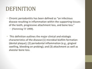 DEFINITION
• Chronic periodontitis has been defined as “an infectious
disease resulting in inflammation within the supporting tissues
of the teeth, progressive attachment loss, and bone loss.”
• (Flemming T.F 1999).
• This definition outlines the major clinical and etiologic
characteristics of the disease:(1) microbial biofilm formation
(dental plaque); (2) periodontal inflammation (e.g., gingival
swelling, bleeding on probing); and (3) attachment as well as
alveolar bone loss.
 
