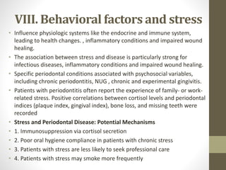 VIII. Behavioral factors and stress
• Influence physiologic systems like the endocrine and immune system,
leading to health changes. , inflammatory conditions and impaired wound
healing.
• The association between stress and disease is particularly strong for
infectious diseases, inflammatory conditions and impaired wound healing.
• Specific periodontal conditions associated with psychosocial variables,
including chronic periodontitis, NUG , chronic and experimental gingivitis.
• Patients with periodontitis often report the experience of family- or work-
related stress. Positive correlations between cortisol levels and periodontal
indices (plaque index, gingival index), bone loss, and missing teeth were
recorded
• Stress and Periodontal Disease: Potential Mechanisms
• 1. Immunosuppression via cortisol secretion
• 2. Poor oral hygiene compliance in patients with chronic stress
• 3. Patients with stress are less likely to seek professional care
• 4. Patients with stress may smoke more frequently
 