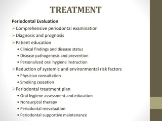 TREATMENT
Periodontal Evaluation
Comprehensive periodontal examination
Diagnosis and prognosis
Patient education
• Clinical findings and disease status
• Disease pathogenesis and prevention
• Personalized oral hygiene instruction
Reduction of systemic and environmental risk factors
• Physician consultation
• Smoking cessation
Periodontal treatment plan
• Oral hygiene assessment and education
• Nonsurgical therapy
• Periodontal reevaluation
• Periodontal supportive maintenance
 