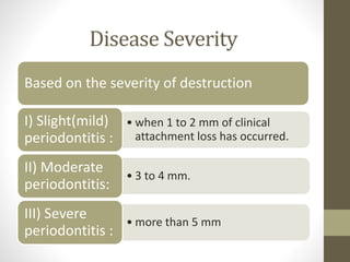 Disease Severity
Based on the severity of destruction
• when 1 to 2 mm of clinical
attachment loss has occurred.
I) Slight(mild)
periodontitis :
• 3 to 4 mm.
II) Moderate
periodontitis:
• more than 5 mm
III) Severe
periodontitis :
 