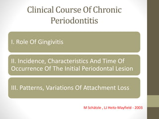 Clinical Course Of Chronic
Periodontitis
I. Role Of Gingivitis
II. Incidence, Characteristics And Time Of
Occurrence Of The Initial Periodontal Lesion
III. Patterns, Variations Of Attachment Loss
M Schätzle , LJ Heitz-Mayfield - 2003
 