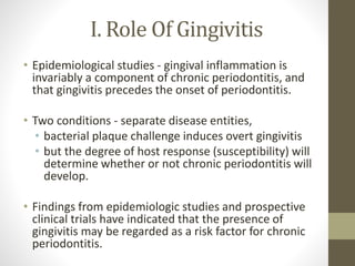 I. Role Of Gingivitis
• Epidemiological studies - gingival inflammation is
invariably a component of chronic periodontitis, and
that gingivitis precedes the onset of periodontitis.
• Two conditions - separate disease entities,
• bacterial plaque challenge induces overt gingivitis
• but the degree of host response (susceptibility) will
determine whether or not chronic periodontitis will
develop.
• Findings from epidemiologic studies and prospective
clinical trials have indicated that the presence of
gingivitis may be regarded as a risk factor for chronic
periodontitis.
 