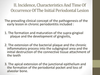 II. Incidence,CharacteristicsAnd Time Of
OccurrenceOf The Initial PeriodontalLesion
The prevailing clinical concept of the pathogenesis of the
early lesion in chronic periodontitis included :
1. The formation and maturation of the supra-gingival
plaque and the development of gingivitis,
2. The extension of the bacterial plaque and the chronic
inflammatory process into the subgingival area and the
initial destruction of the connective tissue attachment of
the teeth
3. The apical extension of the junctional epithelium and
the formation of the periodontal pocket and loss of
alveolar bone.
 