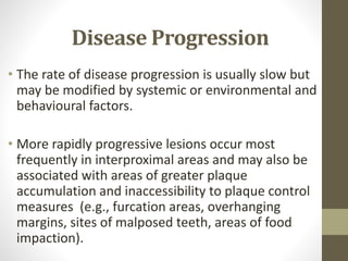 Disease Progression
• The rate of disease progression is usually slow but
may be modified by systemic or environmental and
behavioural factors.
• More rapidly progressive lesions occur most
frequently in interproximal areas and may also be
associated with areas of greater plaque
accumulation and inaccessibility to plaque control
measures (e.g., furcation areas, overhanging
margins, sites of malposed teeth, areas of food
impaction).
 