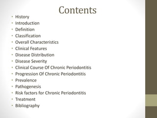 Contents• History
• Introduction
• Definition
• Classification
• Overall Characteristics
• Clinical Features
• Disease Distribution
• Disease Severity
• Clinical Course Of Chronic Periodontitis
• Progression Of Chronic Periodontitis
• Prevalence
• Pathogenesis
• Risk factors for Chronic Periodontitis
• Treatment
• Bibliography
 