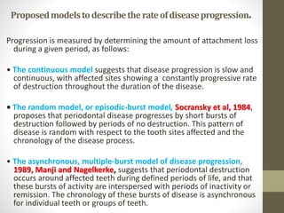 Proposedmodelstodescribetherateofdiseaseprogression.
Progression is measured by determining the amount of attachment loss
during a given period, as follows:
• The continuous model suggests that disease progression is slow and
continuous, with affected sites showing a constantly progressive rate
of destruction throughout the duration of the disease.
• The random model, or episodic-burst model, Socransky et al, 1984,
proposes that periodontal disease progresses by short bursts of
destruction followed by periods of no destruction. This pattern of
disease is random with respect to the tooth sites affected and the
chronology of the disease process.
• The asynchronous, multiple-burst model of disease progression,
1989, Manji and Nagelkerke, suggests that periodontal destruction
occurs around affected teeth during defined periods of life, and that
these bursts of activity are interspersed with periods of inactivity or
remission. The chronology of these bursts of disease is asynchronous
for individual teeth or groups of teeth.
 