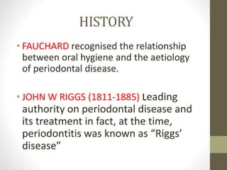 HISTORY
• FAUCHARD recognised the relationship
between oral hygiene and the aetiology
of periodontal disease.
• JOHN W RIGGS (1811-1885) Leading
authority on periodontal disease and
its treatment in fact, at the time,
periodontitis was known as “Riggs’
disease”
 