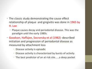 • The classic study demonstrating the cause effect
relationship of plaque and gingivitis was done in 1965 by
H. Loe
• Plaque causes decay and periodontal disease. This was the
paradigm until the early 1980s.
• Goodson, Haffajee, Socransky et al (1982) -described
initiation and progression of periodontal disease as
measured by attachment loss
• Disease activity is episodic
• Disease activity is characterized by bursts of activity
• The best predictor of an at risk site……a deep pocket
 