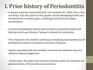I. Prior history of Periodontitis
• A disease predictor (associated with, not causative of) rather than a true
risk factor. Puts the patient at the greater risk for developing further loss
of attachment and bone, given a challenge from bacterial plaque
accumulation.
• A chronic periodontitis patient who has been successfully treated will
develop continuous disease if plaque is allowed to accumulate.
• This emphasizes the need for continuous monitoring and maintenance of
periodontitis patients to prevent recurrence of disease.
• Factors associated with the initiation of chronic periodontitis may also
influence disease progression.
• Furthermore, the extent and severity of disease within an individual are
good predictors of future disease occurrence.
 