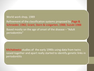 World work shop, 1989
Refinement of the classification systems proposed by Page &
Schroeder, 1982; Grant, Stern & Listgarten, 1988; Suzuki 1988
Based mostly on the age of onset of the disease – “Adult
periodontitis”
Michalowicz studies of the early 1990s using data from twins
raised together and apart really started to identify genetic links in
periodontitis
 