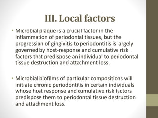 III. Local factors
• Microbial plaque is a crucial factor in the
inflammation of periodontal tissues, but the
progression of gingivitis to periodontitis is largely
governed by host-response and cumulative risk
factors that predispose an individual to periodontal
tissue destruction and attachment loss.
• Microbial biofilms of particular compositions will
initiate chronic periodontitis in certain individuals
whose host response and cumulative risk factors
predispose them to periodontal tissue destruction
and attachment loss.
 