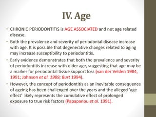 IV. Age
• CHRONIC PERIODONTITIS is AGE ASSOCIATED and not age related
disease.
• Both the prevalence and severity of periodontal disease increase
with age. It is possible that degenerative changes related to aging
may increase susceptibility to periodontitis.
• Early evidence demonstrates that both the prevalence and severity
of periodontitis increase with older age, suggesting that age may be
a marker for periodontal tissue support loss (van der Velden 1984,
1991; Johnson et al. 1989; Burt 1994).
• However, the concept of periodontitis as an inevitable consequence
of ageing has been challenged over the years and the alleged ‘age
effect’ likely represents the cumulative effect of prolonged
exposure to true risk factors (Papapanou et al. 1991).
 
