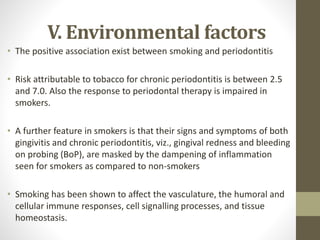 V. Environmental factors
• The positive association exist between smoking and periodontitis
• Risk attributable to tobacco for chronic periodontitis is between 2.5
and 7.0. Also the response to periodontal therapy is impaired in
smokers.
• A further feature in smokers is that their signs and symptoms of both
gingivitis and chronic periodontitis, viz., gingival redness and bleeding
on probing (BoP), are masked by the dampening of inflammation
seen for smokers as compared to non-smokers
• Smoking has been shown to affect the vasculature, the humoral and
cellular immune responses, cell signalling processes, and tissue
homeostasis.
 