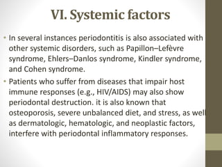 VI. Systemic factors
• In several instances periodontitis is also associated with
other systemic disorders, such as Papillon–Lefèvre
syndrome, Ehlers–Danlos syndrome, Kindler syndrome,
and Cohen syndrome.
• Patients who suffer from diseases that impair host
immune responses (e.g., HIV/AIDS) may also show
periodontal destruction. it is also known that
osteoporosis, severe unbalanced diet, and stress, as well
as dermatologic, hematologic, and neoplastic factors,
interfere with periodontal inflammatory responses.
 