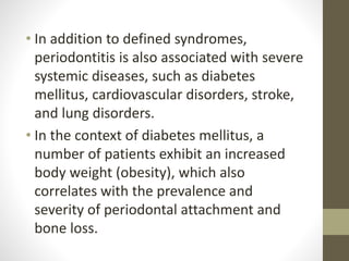 • In addition to defined syndromes,
periodontitis is also associated with severe
systemic diseases, such as diabetes
mellitus, cardiovascular disorders, stroke,
and lung disorders.
• In the context of diabetes mellitus, a
number of patients exhibit an increased
body weight (obesity), which also
correlates with the prevalence and
severity of periodontal attachment and
bone loss.
 