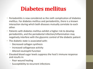 Diabetes mellitus
• Periodontitis is now considered as the sixth complication of diabetes
mellitus. For diabetes mellitus and periodontitis, there is a known
interaction during which both diseases mutually correlate to each
other.
• Patients with diabetes mellitus exhibit a higher risk to develop
periodontitis, and the periodontal infection/inflammation may
negatively interfere with the glycemic control of the diabetic patient
• The diabetic state is associated with:
• Decreased collagen synthesis
• Increased collagenase activity
• Altered neutrophil function
• Elevated blood sugar levels suppress the host’s immune response
and results in:
• Poor wound healing
• Susceptibility to recurrent infections
 