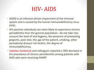 HIV- AIDS
• (AIDS) is an infection-driven impairment of the immune
system and is caused by the human immunodeficiency virus
(HIV).
• HIV-positive individuals are more likely to experience chronic
periodontitis than the general population-- do not take into
account the level of oral hygiene, the presence of preexisting
gingivitis, poor diet, the age of the patient, smoking, other
periodontal disease risk factors, the degree of
immunodeficiency.
• Ceballos-Salobrena and colleagues reported a 30% decrease in
the prevalence of chronic periodontitis among patients with
AIDS who were receiving HAART
 