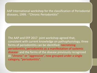 AAP International workshop for the classification of Periodontal
diseases, 1999. -“Chronic Periodontitis”
The AAP and EFP 2017 joint workshop agreed that,
consistent with current knowledge on pathophysiology, three
forms of periodontitis can be identified: necrotizing
periodontitis, periodontitis as a manifestation of systemic
disease, and the forms of the disease previously recognized
as “chronic” or “aggressive”, now grouped under a single
category, “periodontitis”.
 