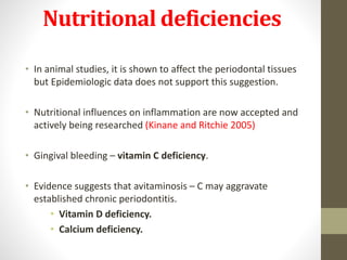 Nutritional deficiencies
• In animal studies, it is shown to affect the periodontal tissues
but Epidemiologic data does not support this suggestion.
• Nutritional influences on inflammation are now accepted and
actively being researched (Kinane and Ritchie 2005)
• Gingival bleeding – vitamin C deficiency.
• Evidence suggests that avitaminosis – C may aggravate
established chronic periodontitis.
• Vitamin D deficiency.
• Calcium deficiency.
 