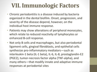 VII. Immunologic Factors
• Chronic periodontitis is a disease induced by bacteria
organized in the dental biofilm. Onset, progression, and
severity of the disease depend, however, on the
individual host immune response.
• Patients may show alterations of peripheral monocytes,
which relate to reduced reactivity of lymphocytes or
enhanced B-cell response.
• Not only B cells and macrophages, but also periodontal
ligament cells, gingival fibroblasts, and epithelial cells
synthesize pro-inflammatory mediators—such as
interleukin-1 beta (IL-1 beta), IL-6, IL-8, prostaglandin-E2
(PGE2), tumor-necrosis factor alpha (TNF-alpha), and
many others—that modify innate and adaptive immune
responses at periodontal sites
 