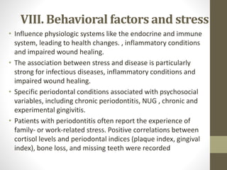 VIII. Behavioral factors and stress
• Influence physiologic systems like the endocrine and immune
system, leading to health changes. , inflammatory conditions
and impaired wound healing.
• The association between stress and disease is particularly
strong for infectious diseases, inflammatory conditions and
impaired wound healing.
• Specific periodontal conditions associated with psychosocial
variables, including chronic periodontitis, NUG , chronic and
experimental gingivitis.
• Patients with periodontitis often report the experience of
family- or work-related stress. Positive correlations between
cortisol levels and periodontal indices (plaque index, gingival
index), bone loss, and missing teeth were recorded
 