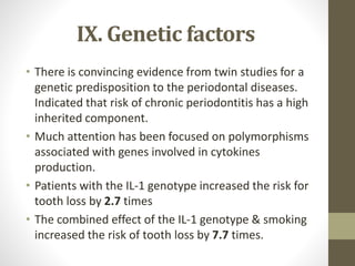 IX. Genetic factors
• There is convincing evidence from twin studies for a
genetic predisposition to the periodontal diseases.
Indicated that risk of chronic periodontitis has a high
inherited component.
• Much attention has been focused on polymorphisms
associated with genes involved in cytokines
production.
• Patients with the IL-1 genotype increased the risk for
tooth loss by 2.7 times
• The combined effect of the IL-1 genotype & smoking
increased the risk of tooth loss by 7.7 times.
 