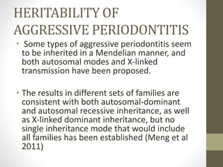 HERITABILITY OF
AGGRESSIVE PERIODONTITIS
• Some types of aggressive periodontitis seem
to be inherited in a Mendelian manner, and
both autosomal modes and X-linked
transmission have been proposed.
• The results in different sets of families are
consistent with both autosomal-dominant
and autosomal recessive inheritance, as well
as X-linked dominant inheritance, but no
single inheritance mode that would include
all families has been established (Meng et al
2011)
 