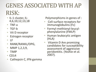 GENES ASSOCIATED WITH AP
RISK:
• IL-1 cluster, IL-
4,6,10,12,13,18
• TNF-a
• TGF-b
• Vit D receptor
• Estrogen receptor
• LF
• RANK/RANKL/OPG,
• MMP 1,2,3,9,
• TIMP
• CD14
• Cathepsin C, IFN-gamma
Polymorphisms in genes of :
• Cell-surface receptors for
immunoglobulins (Fc)
• Formyl-methionyl-leucyl-
phenylalanine (FMLP)
• Human leukocytic antigen
(HLA)
• Vitamin D Are promising
candidates for susceptibility
assessment of aggressive
peridontitis. (Yoshie et al.
2007).
 