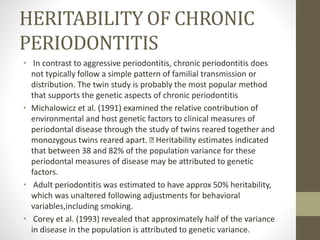 HERITABILITY OF CHRONIC
PERIODONTITIS
• In contrast to aggressive periodontitis, chronic periodontitis does
not typically follow a simple pattern of familial transmission or
distribution. The twin study is probably the most popular method
that supports the genetic aspects of chronic periodontitis
• Michalowicz et al. (1991) examined the relative contribution of
environmental and host genetic factors to clinical measures of
periodontal disease through the study of twins reared together and
monozygous twins reared apart. Heritability estimates indicated
that between 38 and 82% of the population variance for these
periodontal measures of disease may be attributed to genetic
factors.
• Adult periodontitis was estimated to have approx 50% heritability,
which was unaltered following adjustments for behavioral
variables,including smoking.
• Corey et al. (1993) revealed that approximately half of the variance
in disease in the population is attributed to genetic variance.
 