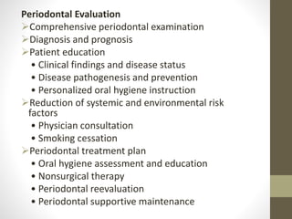 Periodontal Evaluation
Comprehensive periodontal examination
Diagnosis and prognosis
Patient education
• Clinical findings and disease status
• Disease pathogenesis and prevention
• Personalized oral hygiene instruction
Reduction of systemic and environmental risk
factors
• Physician consultation
• Smoking cessation
Periodontal treatment plan
• Oral hygiene assessment and education
• Nonsurgical therapy
• Periodontal reevaluation
• Periodontal supportive maintenance
 