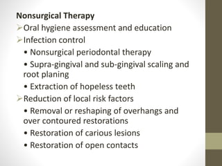 Nonsurgical Therapy
Oral hygiene assessment and education
Infection control
• Nonsurgical periodontal therapy
• Supra-gingival and sub-gingival scaling and
root planing
• Extraction of hopeless teeth
Reduction of local risk factors
• Removal or reshaping of overhangs and
over contoured restorations
• Restoration of carious lesions
• Restoration of open contacts
 