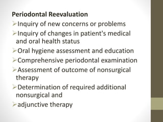 Periodontal Reevaluation
Inquiry of new concerns or problems
Inquiry of changes in patient's medical
and oral health status
Oral hygiene assessment and education
Comprehensive periodontal examination
Assessment of outcome of nonsurgical
therapy
Determination of required additional
nonsurgical and
adjunctive therapy
 