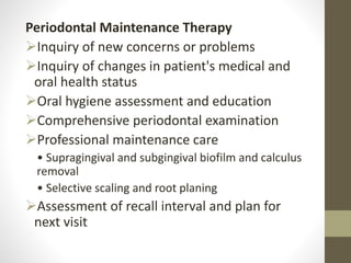 Periodontal Maintenance Therapy
Inquiry of new concerns or problems
Inquiry of changes in patient's medical and
oral health status
Oral hygiene assessment and education
Comprehensive periodontal examination
Professional maintenance care
• Supragingival and subgingival biofilm and calculus
removal
• Selective scaling and root planing
Assessment of recall interval and plan for
next visit
 