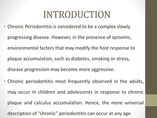 INTRODUCTION
• Chronic Periodontitis is considered to be a complex slowly
progressing disease. However, in the presence of systemic,
environmental factors that may modify the host response to
plaque accumulation, such as diabetes, smoking or stress,
disease progression may become more aggressive.
• Chronic periodontitis most frequently observed in the adults,
may occur in children and adolescents in response to chronic
plaque and calculus accumulation. Hence, the more universal
description of “chronic” periodontitis can occur at any age.
 