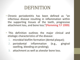 DEFINITION
• Chronic periodontitis has been defined as “an
infectious disease resulting in inflammation within
the supporting tissues of the teeth, progressive
attachment loss, and bone loss.”(Flemming T.F 1999)
• This definition outlines the major clinical and
etiologic characteristics of the disease:
1. microbial biofilm formation (dental plaque);
2. periodontal inflammation (e.g., gingival
swelling, bleeding on probing);
3. attachment as well as alveolar bone loss.
 