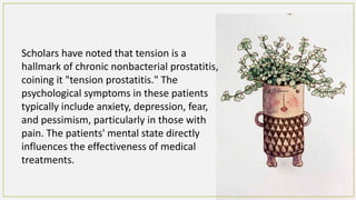 Scholars have noted that tension is a
hallmark of chronic nonbacterial prostatitis,
coining it "tension prostatitis." The
psychological symptoms in these patients
typically include anxiety, depression, fear,
and pessimism, particularly in those with
pain. The patients' mental state directly
influences the effectiveness of medical
treatments.
 