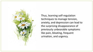 Thus, learning self-regulation
techniques to manage tension,
anxiety, and depression can lead to
the surprising disappearance of
previously unbearable symptoms
like pain, bloating, frequent
urination, and urgency.
 