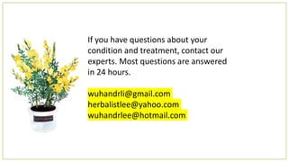 If you have questions about your
condition and treatment, contact our
experts. Most questions are answered
in 24 hours.
wuhandrli@gmail.com
herbalistlee@yahoo.com
wuhandrlee@hotmail.com
 