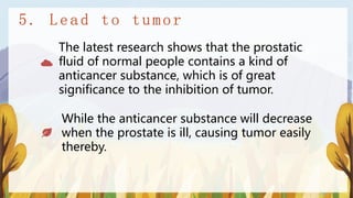 The latest research shows that the prostatic
fluid of normal people contains a kind of
anticancer substance, which is of great
significance to the inhibition of tumor.
While the anticancer substance will decrease
when the prostate is ill, causing tumor easily
thereby.
 