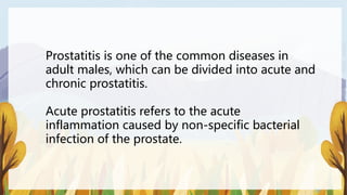 Prostatitis is one of the common diseases in
adult males, which can be divided into acute and
chronic prostatitis.
Acute prostatitis refers to the acute
inflammation caused by non-specific bacterial
infection of the prostate.
 