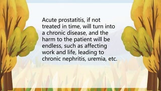 Acute prostatitis, if not
treated in time, will turn into
a chronic disease, and the
harm to the patient will be
endless, such as affecting
work and life, leading to
chronic nephritis, uremia, etc.
 
